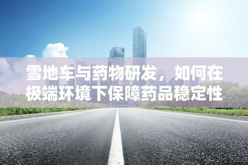 雪地车与药物研发，如何在极端环境下保障药品稳定性？