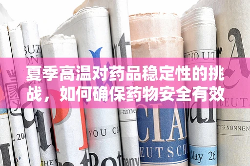 夏季高温对药品稳定性的挑战，如何确保药物安全有效？