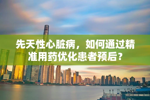 先天性心脏病，如何通过精准用药优化患者预后？