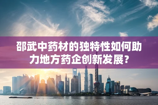 邵武中药材的独特性如何助力地方药企创新发展？