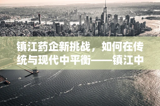 镇江药企新挑战，如何在传统与现代中平衡——镇江中药材的现代化应用