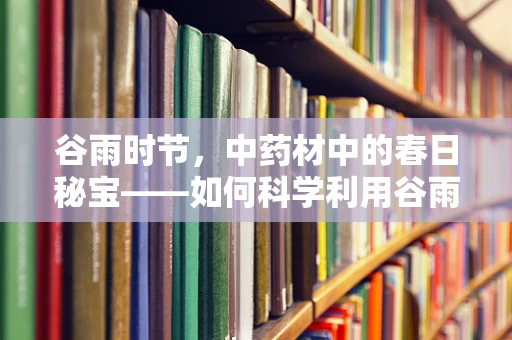 谷雨时节，中药材中的春日秘宝——如何科学利用谷雨时节的自然恩赐提升药效？