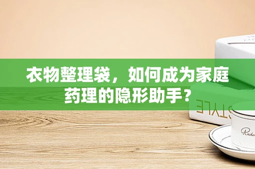 衣物整理袋，如何成为家庭药理的隐形助手？