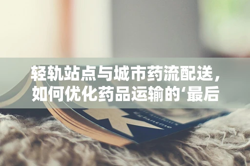 轻轨站点与城市药流配送，如何优化药品运输的‘最后一公里’？