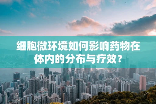 细胞微环境如何影响药物在体内的分布与疗效？