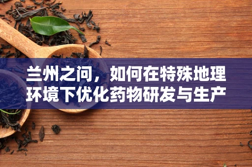 兰州之问，如何在特殊地理环境下优化药物研发与生产？