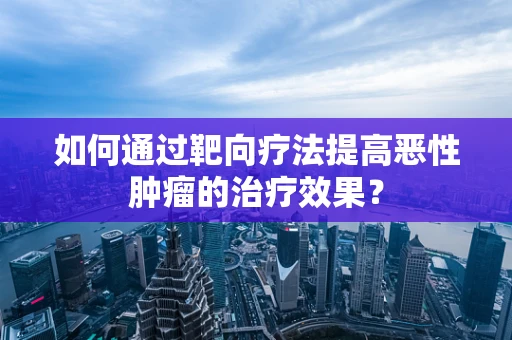 如何通过靶向疗法提高恶性肿瘤的治疗效果？