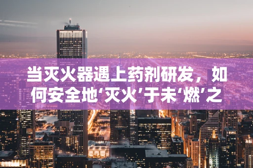 当灭火器遇上药剂研发，如何安全地‘灭火’于未‘燃’之时？