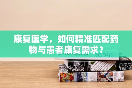 康复医学，如何精准匹配药物与患者康复需求？