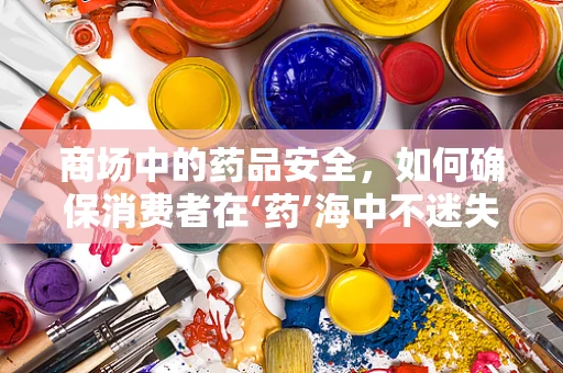 商场中的药品安全，如何确保消费者在‘药’海中不迷失？