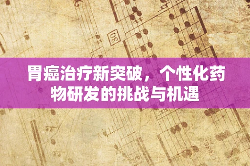 胃癌治疗新突破，个性化药物研发的挑战与机遇