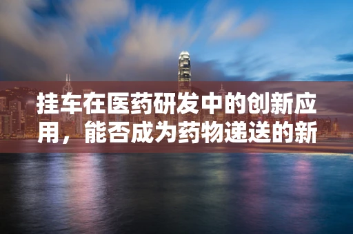 挂车在医药研发中的创新应用，能否成为药物递送的新篇章？