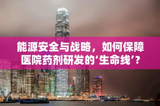 能源安全与战略，如何保障医院药剂研发的‘生命线’？
