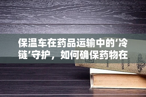 保温车在药品运输中的‘冷链’守护，如何确保药物在运输中的稳定性？
