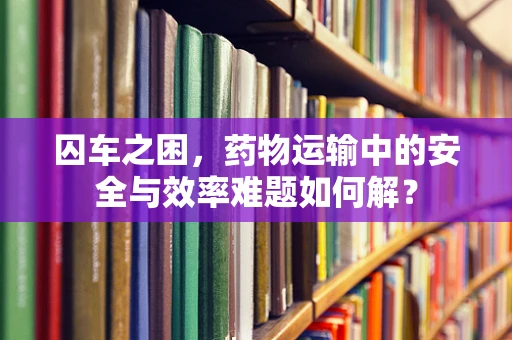 囚车之困，药物运输中的安全与效率难题如何解？