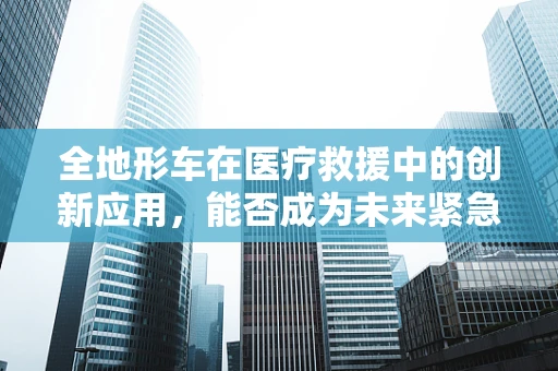 全地形车在医疗救援中的创新应用，能否成为未来紧急医疗运输的新宠？