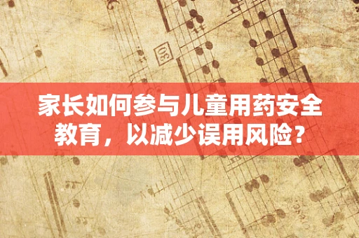 家长如何参与儿童用药安全教育，以减少误用风险？