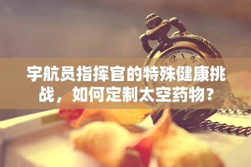 宇航员指挥官的特殊健康挑战，如何定制太空药物？