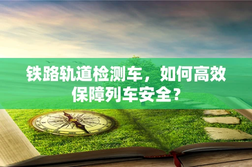 铁路轨道检测车，如何高效保障列车安全？