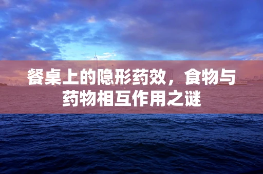 餐桌上的隐形药效，食物与药物相互作用之谜