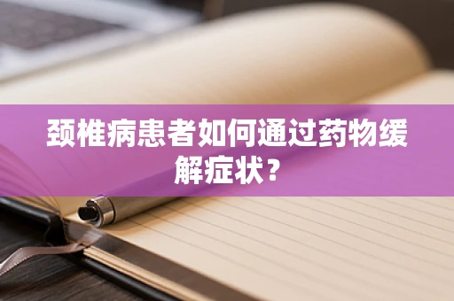 颈椎病患者如何通过药物缓解症状？