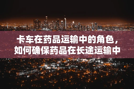 卡车在药品运输中的角色，如何确保药品在长途运输中的安全与稳定？