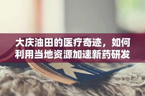 大庆油田的医疗奇迹，如何利用当地资源加速新药研发？
