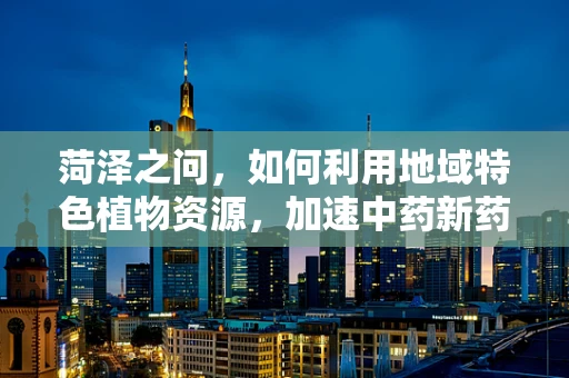菏泽之问，如何利用地域特色植物资源，加速中药新药研发？
