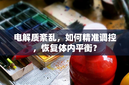 电解质紊乱，如何精准调控，恢复体内平衡？