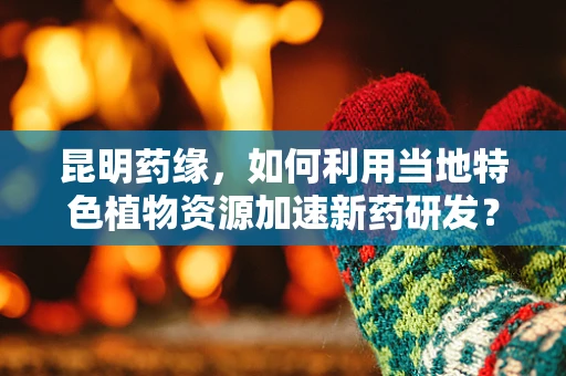 昆明药缘，如何利用当地特色植物资源加速新药研发？