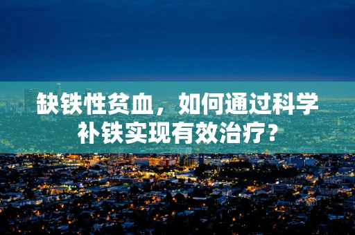 缺铁性贫血，如何通过科学补铁实现有效治疗？