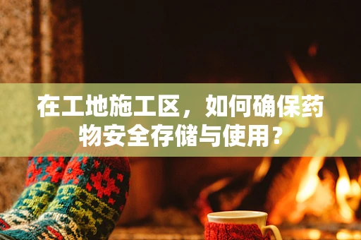 在工地施工区，如何确保药物安全存储与使用？