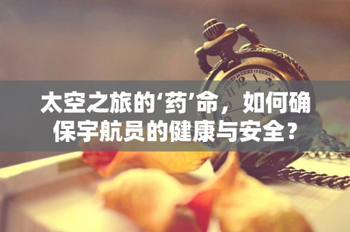 太空之旅的‘药’命，如何确保宇航员的健康与安全？