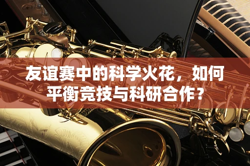 友谊赛中的科学火花，如何平衡竞技与科研合作？