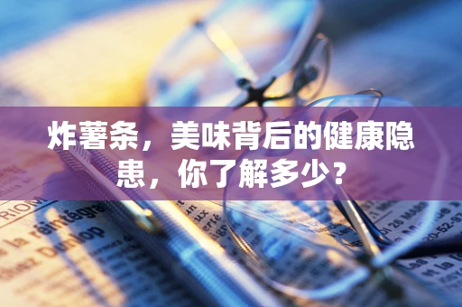 炸薯条，美味背后的健康隐患，你了解多少？