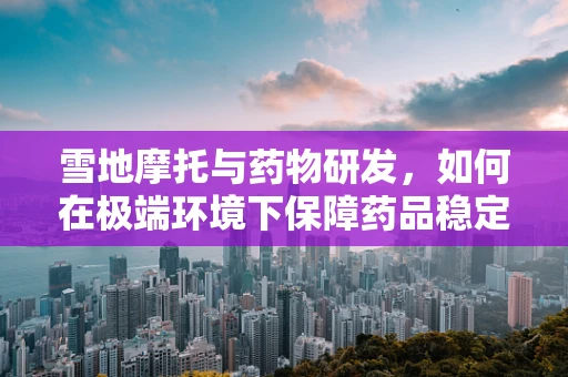 雪地摩托与药物研发，如何在极端环境下保障药品稳定性？