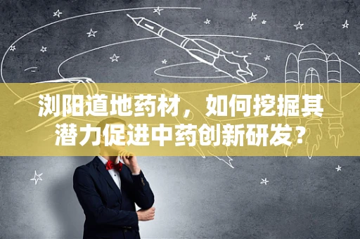 浏阳道地药材，如何挖掘其潜力促进中药创新研发？