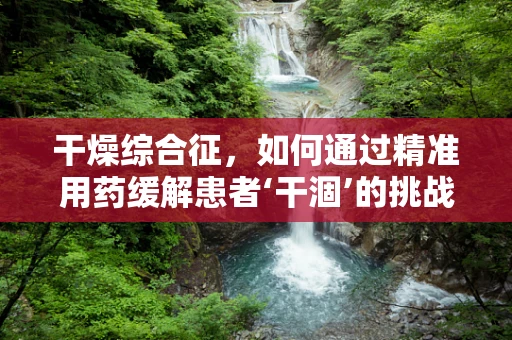 干燥综合征，如何通过精准用药缓解患者‘干涸’的挑战？