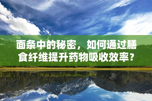 面条中的秘密，如何通过膳食纤维提升药物吸收效率？