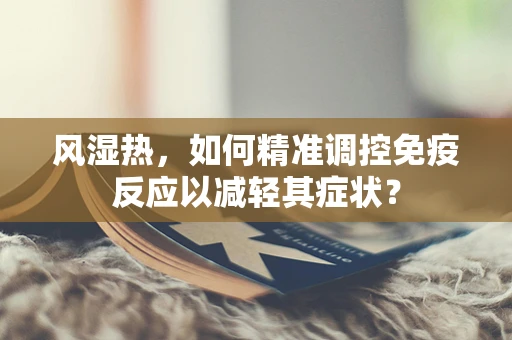 风湿热，如何精准调控免疫反应以减轻其症状？