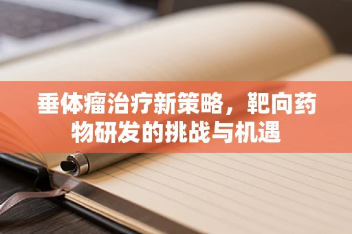 垂体瘤治疗新策略，靶向药物研发的挑战与机遇