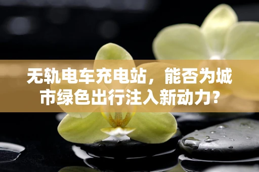 无轨电车充电站，能否为城市绿色出行注入新动力？