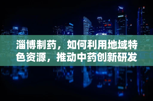 淄博制药，如何利用地域特色资源，推动中药创新研发？