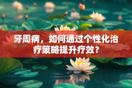 牙周病，如何通过个性化治疗策略提升疗效？