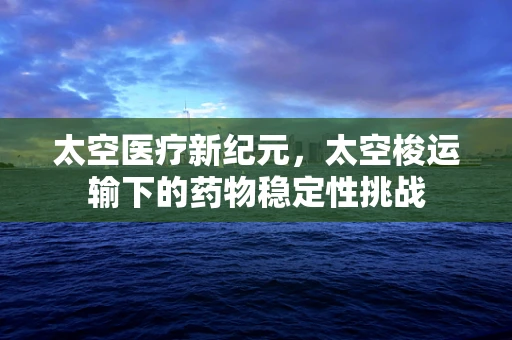 太空医疗新纪元，太空梭运输下的药物稳定性挑战