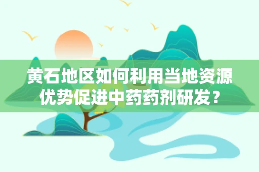 黄石地区如何利用当地资源优势促进中药药剂研发？
