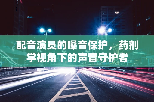 配音演员的嗓音保护，药剂学视角下的声音守护者