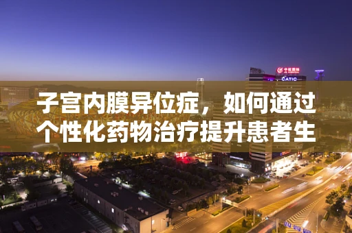 子宫内膜异位症，如何通过个性化药物治疗提升患者生活质量？