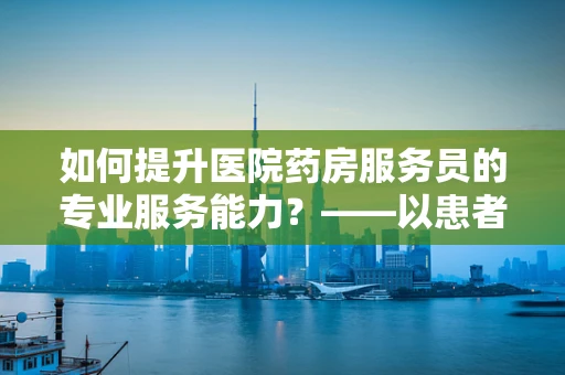 如何提升医院药房服务员的专业服务能力？——以患者为中心的微笑与专业并重