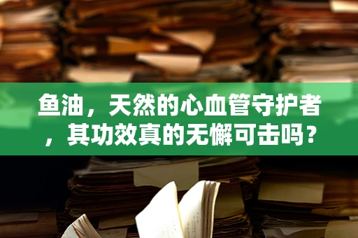 鱼油，天然的心血管守护者，其功效真的无懈可击吗？